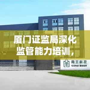 厦门证监局深化监管能力培训,助力资本市场健康发展专题学习
