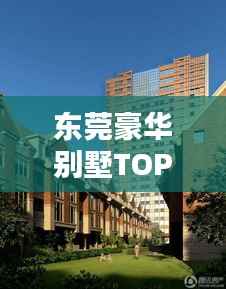 东莞豪华别墅TOP10榜单揭晓,探寻尊贵居住的标杆