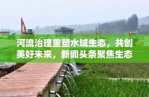 河流治理重塑水域生态,共创美好未来,新闻头条聚焦生态环保之路