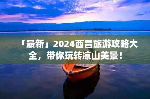 「最新」2024西昌旅游攻略大全,带你玩转凉山美景!