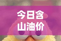 今日含山油价最新动态,油价消息表更新速递